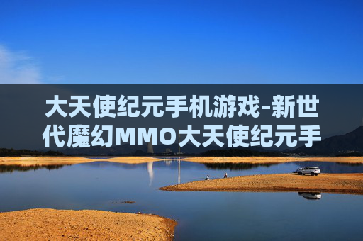 大天使纪元手机游戏-新世代魔幻MMO大天使纪元手游体验