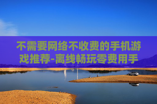 不需要网络不收费的手机游戏推荐-离线畅玩零费用手机游戏大集合
