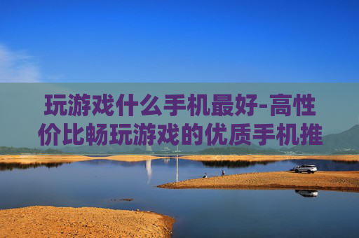 玩游戏什么手机最好-高性价比畅玩游戏的优质手机推荐