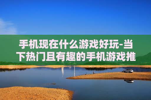 手机现在什么游戏好玩-当下热门且有趣的手机游戏推荐