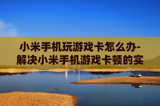 小米手机玩游戏卡怎么办-解决小米手机游戏卡顿的实用妙招