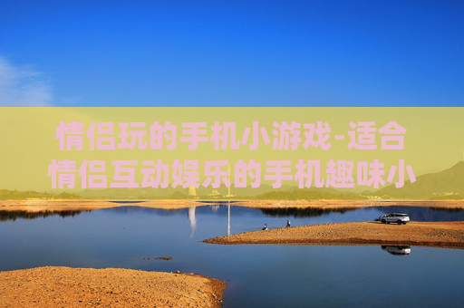 情侣玩的手机小游戏-适合情侣互动娱乐的手机趣味小游戏