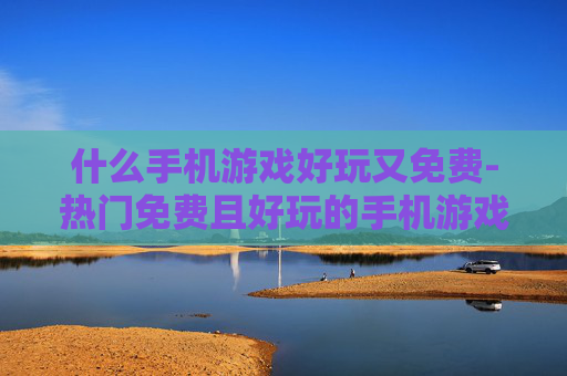 什么手机游戏好玩又免费-热门免费且好玩的手机游戏推荐
