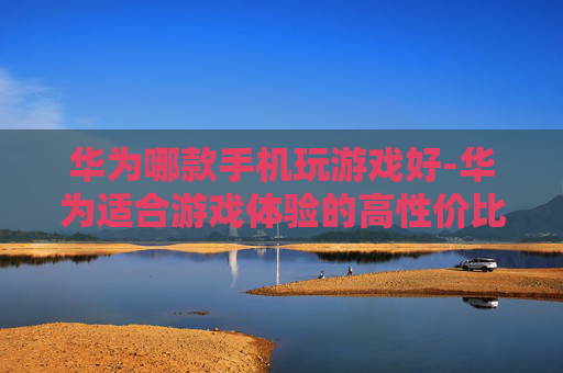 华为哪款手机玩游戏好-华为适合游戏体验的高性价比机型推荐