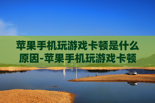 苹果手机玩游戏卡顿是什么原因-苹果手机玩游戏卡顿背后的潜在因素