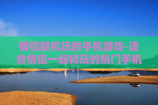 情侣联机玩的手机游戏-适合情侣一起畅玩的热门手机游戏