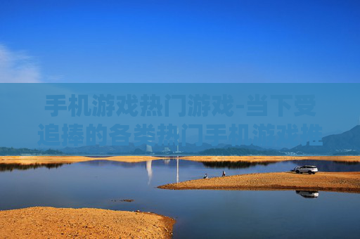 手机游戏热门游戏-当下受追捧的各类热门手机游戏推荐