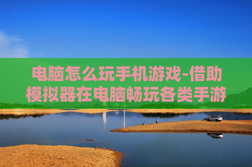 电脑怎么玩手机游戏-借助模拟器在电脑畅玩各类手游方法