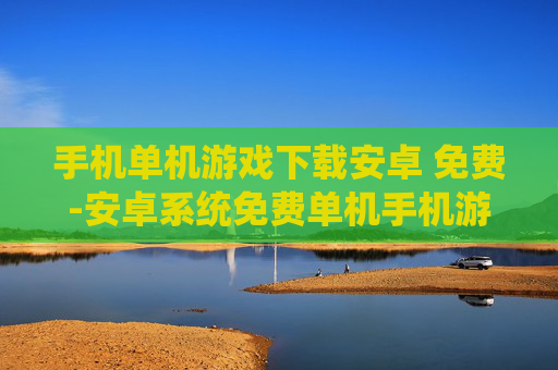 手机单机游戏下载安卓 免费-安卓系统免费单机手机游戏资源获取
