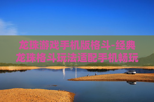 龙珠游戏手机版格斗-经典龙珠格斗玩法适配手机畅玩体验