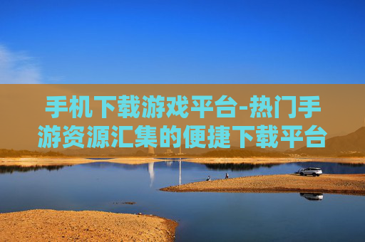 手机下载游戏平台-热门手游资源汇集的便捷下载平台