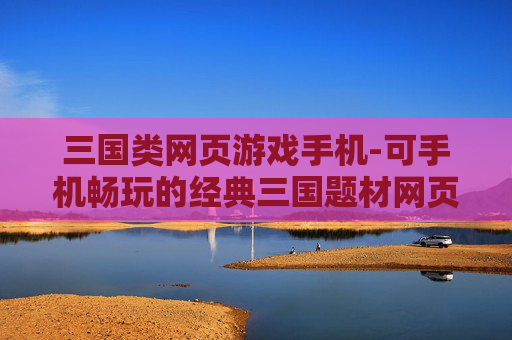 三国类网页游戏手机-可手机畅玩的经典三国题材网页游戏