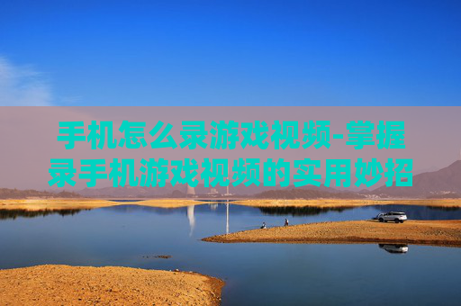 手机怎么录游戏视频-掌握录手机游戏视频的实用妙招