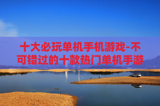 十大必玩单机手机游戏-不可错过的十款热门单机手游佳作