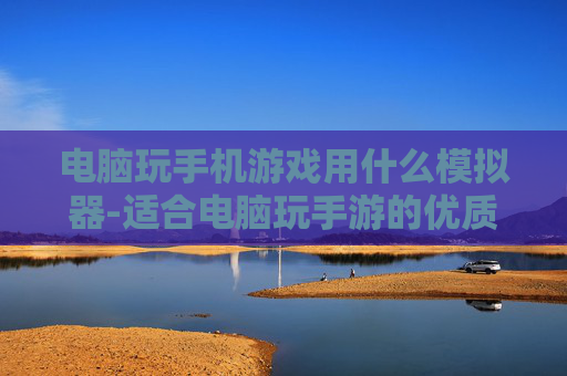 电脑玩手机游戏用什么模拟器-适合电脑玩手游的优质模拟器推荐
