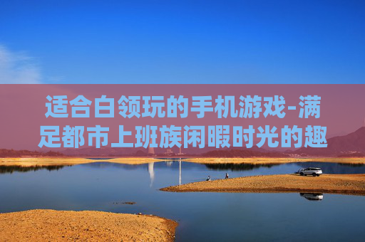 适合白领玩的手机游戏-满足都市上班族闲暇时光的趣味手游