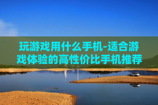 玩游戏用什么手机-适合游戏体验的高性价比手机推荐