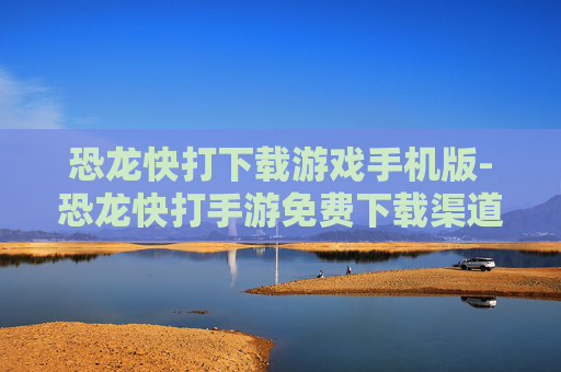 恐龙快打下载游戏手机版-恐龙快打手游免费下载渠道与方法