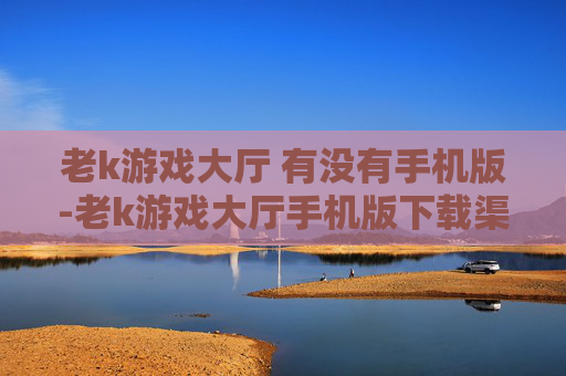 老k游戏大厅 有没有手机版-老k游戏大厅手机版下载渠道揭秘
