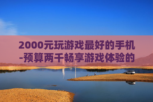 2000元玩游戏最好的手机-预算两千畅享游戏体验的优质手机推荐