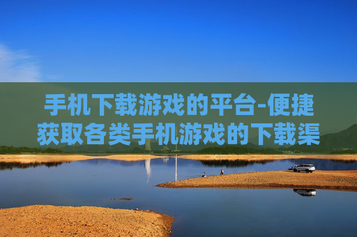 手机下载游戏的平台-便捷获取各类手机游戏的下载渠道