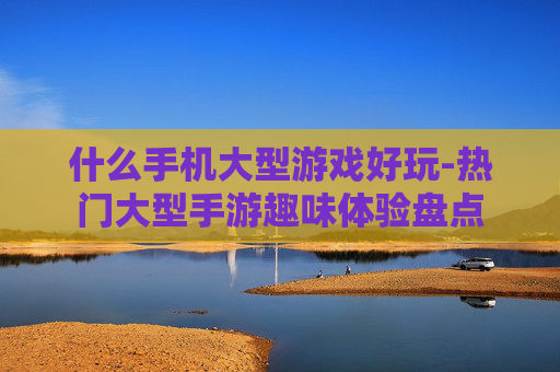什么手机大型游戏好玩-热门大型手游趣味体验盘点