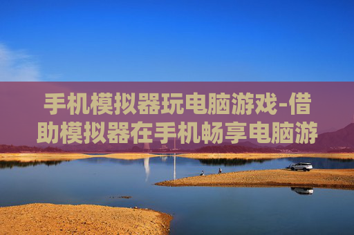 手机模拟器玩电脑游戏-借助模拟器在手机畅享电脑游戏乐趣