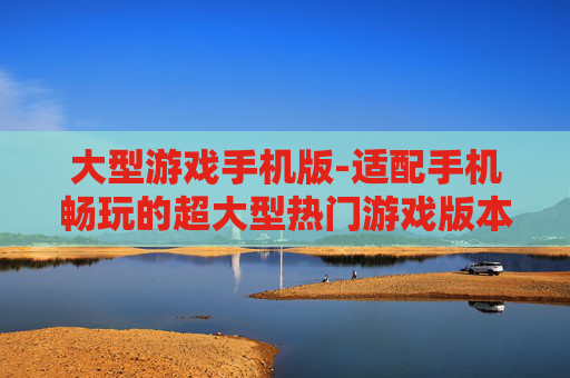 大型游戏手机版-适配手机畅玩的超大型热门游戏版本