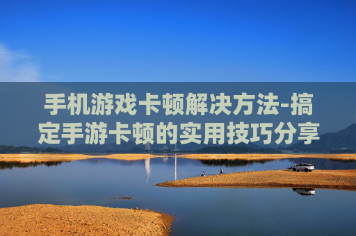 手机游戏卡顿解决方法-搞定手游卡顿的实用技巧分享