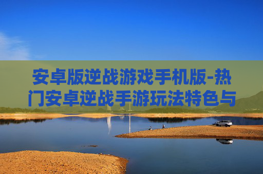 安卓版逆战游戏手机版-热门安卓逆战手游玩法特色与体验