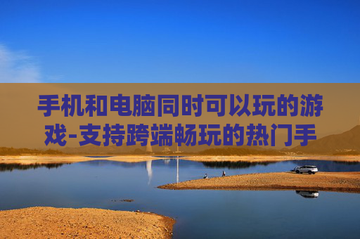 手机和电脑同时可以玩的游戏-支持跨端畅玩的热门手机电脑游戏