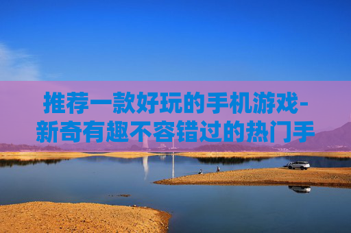 推荐一款好玩的手机游戏-新奇有趣不容错过的热门手游推荐
