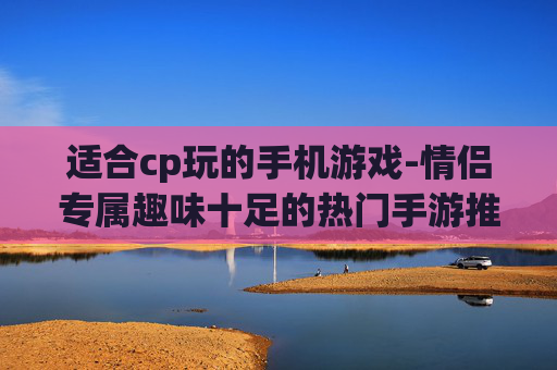 适合cp玩的手机游戏-情侣专属趣味十足的热门手游推荐