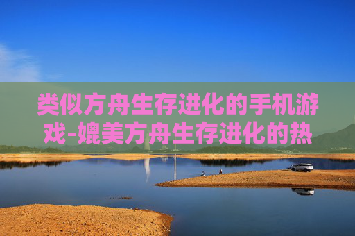 类似方舟生存进化的手机游戏-媲美方舟生存进化的热门手游推荐
