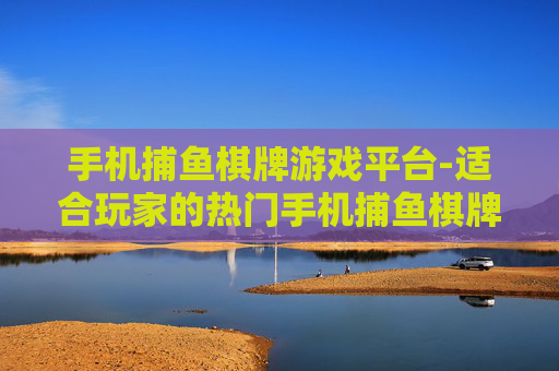 手机捕鱼棋牌游戏平台-适合玩家的热门手机捕鱼棋牌娱乐场所