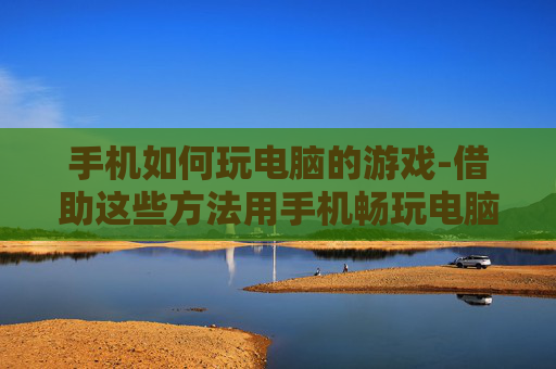 手机如何玩电脑的游戏-借助这些方法用手机畅玩电脑游戏