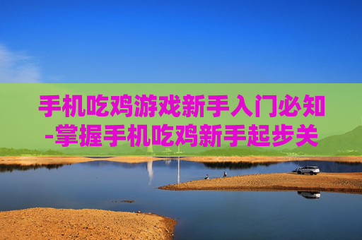 手机吃鸡游戏新手入门必知-掌握手机吃鸡新手起步关键要点