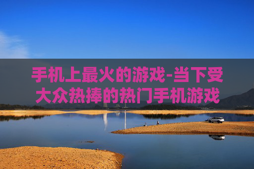 手机上最火的游戏-当下受大众热捧的热门手机游戏