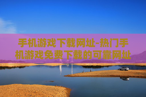 手机游戏下载网址-热门手机游戏免费下载的可靠网址推荐