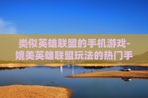 类似英雄联盟的手机游戏-媲美英雄联盟玩法的热门手机游戏推荐