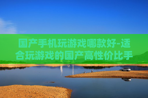 国产手机玩游戏哪款好-适合玩游戏的国产高性价比手机推荐