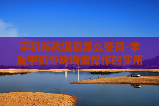 手机游戏键盘怎么使用-掌握手机游戏键盘操作的实用技巧