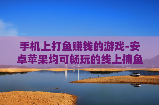 手机上打鱼赚钱的游戏-安卓苹果均可畅玩的线上捕鱼盈利游戏