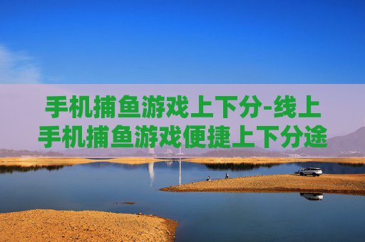 手机捕鱼游戏上下分-线上手机捕鱼游戏便捷上下分途径