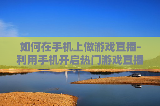 如何在手机上做游戏直播-利用手机开启热门游戏直播的实用方法