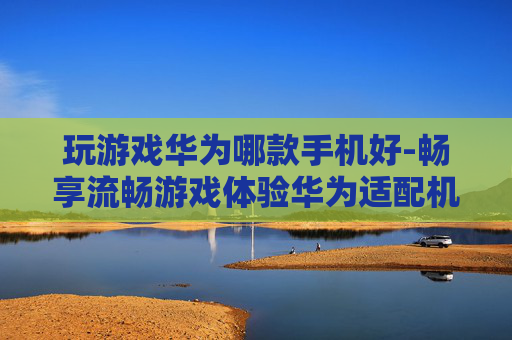 玩游戏华为哪款手机好-畅享流畅游戏体验华为适配机型推荐