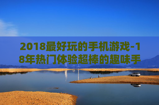 2018最好玩的手机游戏-18年热门体验超棒的趣味手游推荐