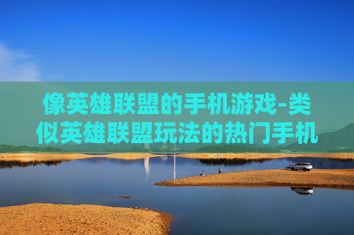 像英雄联盟的手机游戏-类似英雄联盟玩法的热门手机游戏推荐
