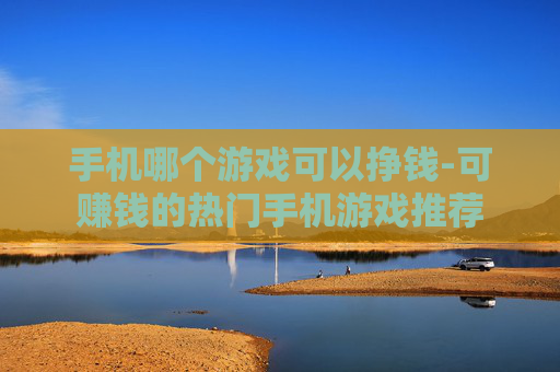 手机哪个游戏可以挣钱-可赚钱的热门手机游戏推荐