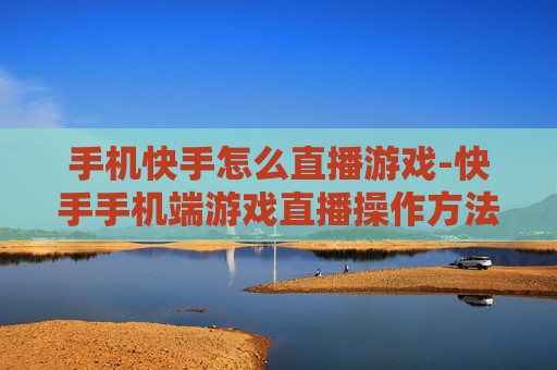 手机快手怎么直播游戏-快手手机端游戏直播操作方法指南